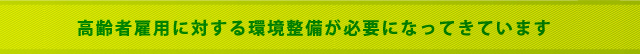 高齢者雇用に対する環境整備が必要になって来ています